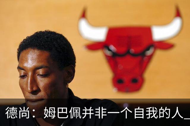 德尚：姆巴佩并非一个自我的人 他为球队付出了很多