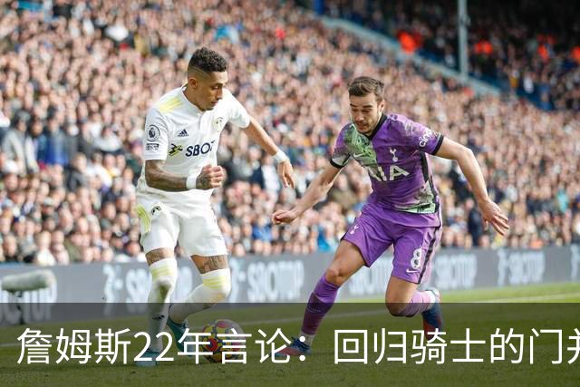 詹姆斯22年言论：回归骑士的门并未关上 生涯最后一季愿父子同队