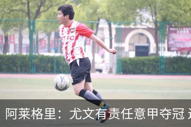 阿莱格里：尤文有责任意甲夺冠 还要争欧冠冠军
