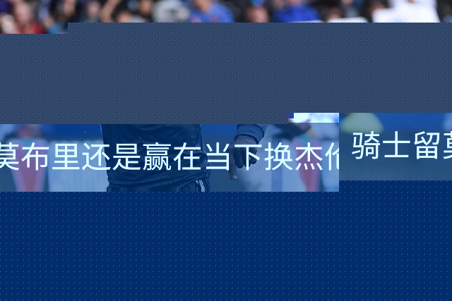 骑士留莫布里还是赢在当下换杰伦·布朗联手米切尔&哈登冲冠？